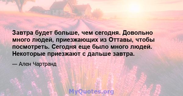 Завтра будет больше, чем сегодня. Довольно много людей, приезжающих из Оттавы, чтобы посмотреть. Сегодня еще было много людей. Некоторые приезжают с дальше завтра.