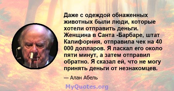 Даже с одеждой обнаженных животных были люди, которые хотели отправить деньги. Женщина в Санта -Барбаре, штат Калифорния, отправила чек на 40 000 долларов. Я ласкал его около пяти минут, а затем отправил обратно. Я