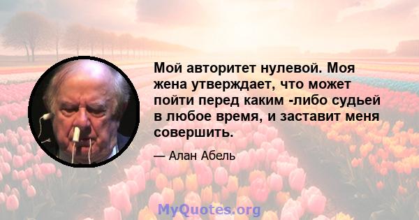 Мой авторитет нулевой. Моя жена утверждает, что может пойти перед каким -либо судьей в любое время, и заставит меня совершить.