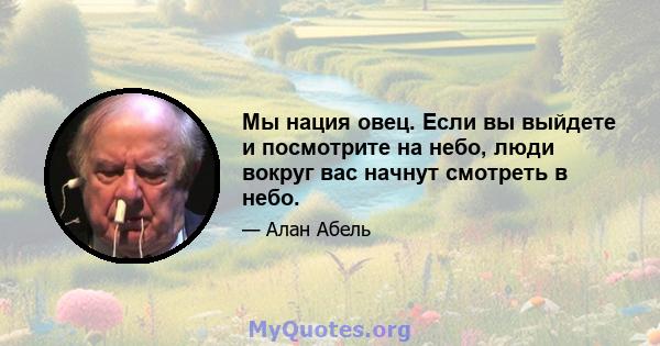 Мы нация овец. Если вы выйдете и посмотрите на небо, люди вокруг вас начнут смотреть в небо.