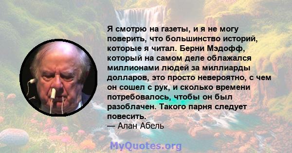 Я смотрю на газеты, и я не могу поверить, что большинство историй, которые я читал. Берни Мэдофф, который на самом деле облажался миллионами людей за миллиарды долларов, это просто невероятно, с чем он сошел с рук, и