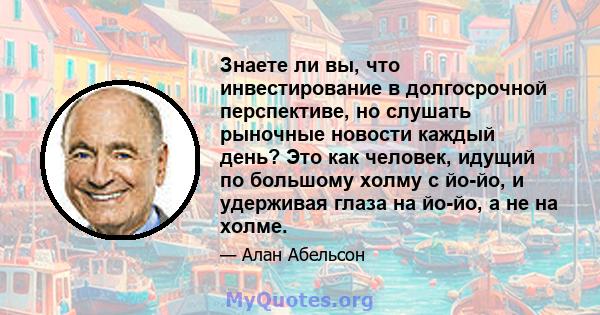 Знаете ли вы, что инвестирование в долгосрочной перспективе, но слушать рыночные новости каждый день? Это как человек, идущий по большому холму с йо-йо, и удерживая глаза на йо-йо, а не на холме.