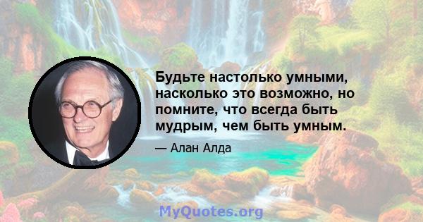 Будьте настолько умными, насколько это возможно, но помните, что всегда быть мудрым, чем быть умным.