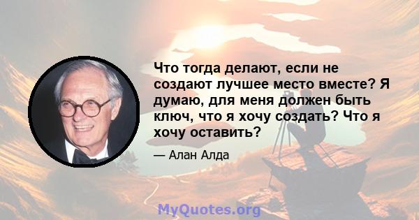 Что тогда делают, если не создают лучшее место вместе? Я думаю, для меня должен быть ключ, что я хочу создать? Что я хочу оставить?