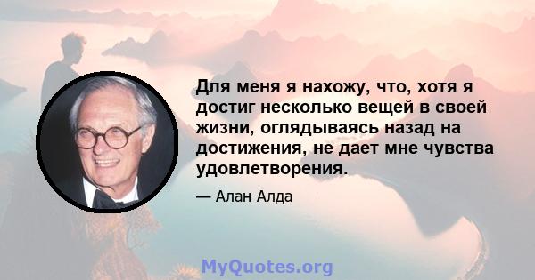 Для меня я нахожу, что, хотя я достиг несколько вещей в своей жизни, оглядываясь назад на достижения, не дает мне чувства удовлетворения.