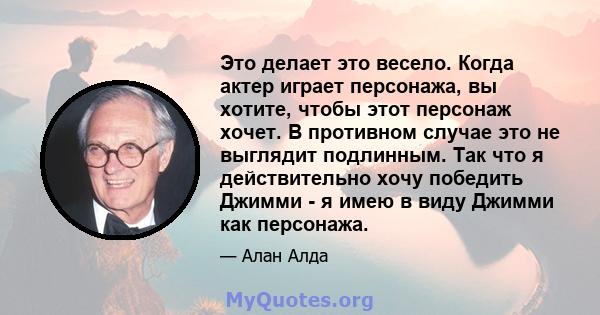 Это делает это весело. Когда актер играет персонажа, вы хотите, чтобы этот персонаж хочет. В противном случае это не выглядит подлинным. Так что я действительно хочу победить Джимми - я имею в виду Джимми как персонажа.