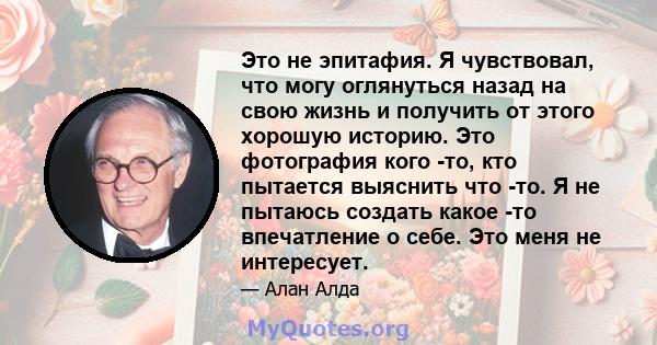 Это не эпитафия. Я чувствовал, что могу оглянуться назад на свою жизнь и получить от этого хорошую историю. Это фотография кого -то, кто пытается выяснить что -то. Я не пытаюсь создать какое -то впечатление о себе. Это