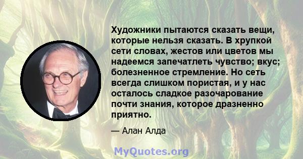 Художники пытаются сказать вещи, которые нельзя сказать. В хрупкой сети словах, жестов или цветов мы надеемся запечатлеть чувство; вкус; болезненное стремление. Но сеть всегда слишком пористая, и у нас осталось сладкое