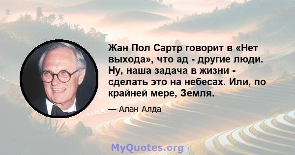 Жан Пол Сартр говорит в «Нет выхода», что ад - другие люди. Ну, наша задача в жизни - сделать это на небесах. Или, по крайней мере, Земля.