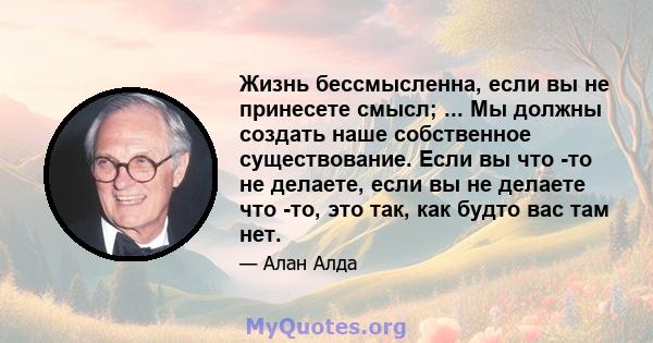 Жизнь бессмысленна, если вы не принесете смысл; ... Мы должны создать наше собственное существование. Если вы что -то не делаете, если вы не делаете что -то, это так, как будто вас там нет.