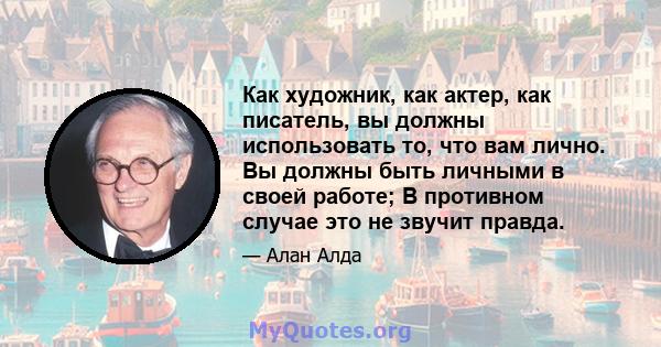 Как художник, как актер, как писатель, вы должны использовать то, что вам лично. Вы должны быть личными в своей работе; В противном случае это не звучит правда.