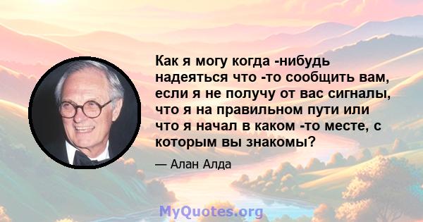 Как я могу когда -нибудь надеяться что -то сообщить вам, если я не получу от вас сигналы, что я на правильном пути или что я начал в каком -то месте, с которым вы знакомы?