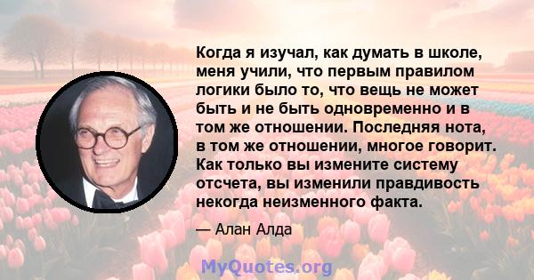 Когда я изучал, как думать в школе, меня учили, что первым правилом логики было то, что вещь не может быть и не быть одновременно и в том же отношении. Последняя нота, в том же отношении, многое говорит. Как только вы