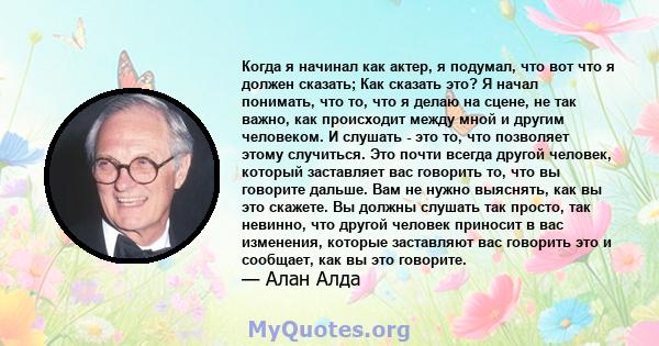 Когда я начинал как актер, я подумал, что вот что я должен сказать; Как сказать это? Я начал понимать, что то, что я делаю на сцене, не так важно, как происходит между мной и другим человеком. И слушать - это то, что