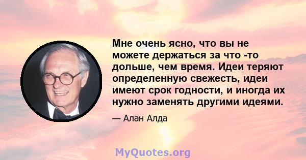 Мне очень ясно, что вы не можете держаться за что -то дольше, чем время. Идеи теряют определенную свежесть, идеи имеют срок годности, и иногда их нужно заменять другими идеями.