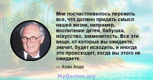 Мне посчастливилось пережить все, что должно придать смысл нашей жизни, например, воспитание детей, бабушка, искусство, знаменитость. Все эти вещи, от которых вы ожидаете, значит, будет исходить, и иногда это