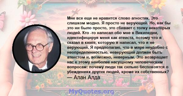 Мне все еще не нравится слово агностик. Это слишком модно. Я просто не верующий. Но, как бы это ни было просто, это сбивает с толку некоторых людей. Кто -то написал обо мне в Википедии, идентифицируя меня как атеиста,