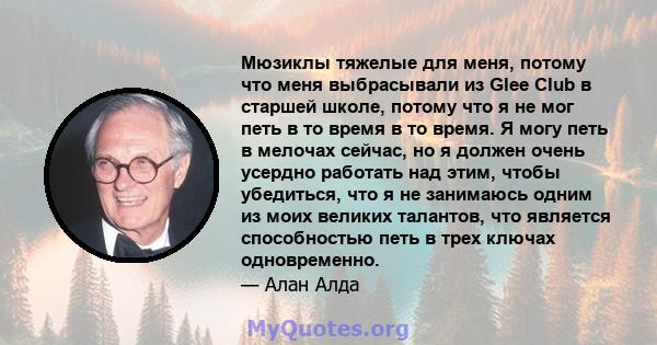 Мюзиклы тяжелые для меня, потому что меня выбрасывали из Glee Club в старшей школе, потому что я не мог петь в то время в то время. Я могу петь в мелочах сейчас, но я должен очень усердно работать над этим, чтобы