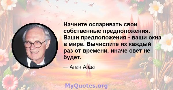 Начните оспаривать свои собственные предположения. Ваши предположения - ваши окна в мире. Вычислите их каждый раз от времени, иначе свет не будет.