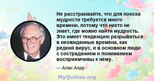 Не расстраивайте, что для поиска мудрости требуется много времени, потому что никто не знает, где можно найти мудрость. Это имеет тенденцию разрываться в неожиданные времена, как редкий вирус, и в основном люди с