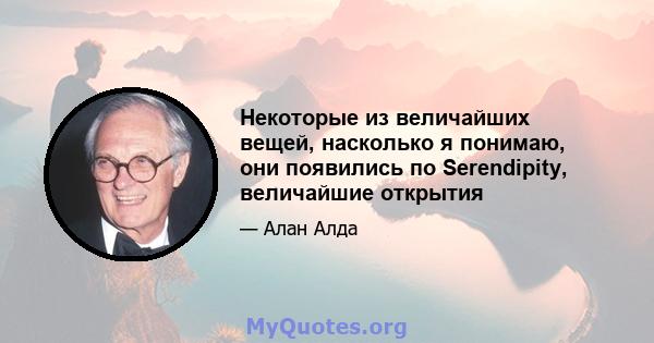 Некоторые из величайших вещей, насколько я понимаю, они появились по Serendipity, величайшие открытия