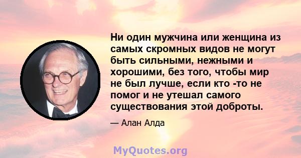 Ни один мужчина или женщина из самых скромных видов не могут быть сильными, нежными и хорошими, без того, чтобы мир не был лучше, если кто -то не помог и не утешал самого существования этой доброты.