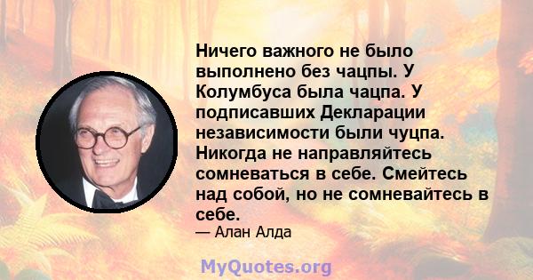 Ничего важного не было выполнено без чацпы. У Колумбуса была чацпа. У подписавших Декларации независимости были чуцпа. Никогда не направляйтесь сомневаться в себе. Смейтесь над собой, но не сомневайтесь в себе.