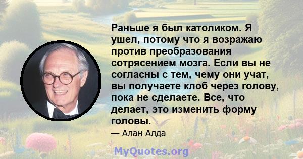 Раньше я был католиком. Я ушел, потому что я возражаю против преобразования сотрясением мозга. Если вы не согласны с тем, чему они учат, вы получаете клоб через голову, пока не сделаете. Все, что делает, это изменить