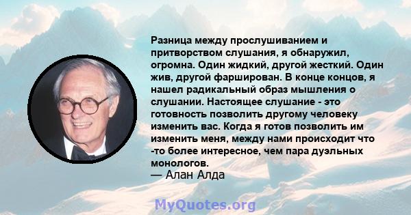 Разница между прослушиванием и притворством слушания, я обнаружил, огромна. Один жидкий, другой жесткий. Один жив, другой фарширован. В конце концов, я нашел радикальный образ мышления о слушании. Настоящее слушание -