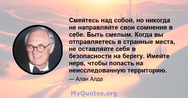 Смейтесь над собой, но никогда не направляйте свои сомнения в себе. Быть смелым. Когда вы отправляетесь в странные места, не оставляйте себя в безопасности на берегу. Имейте нерв, чтобы попасть на неисследованную