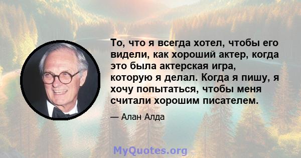 То, что я всегда хотел, чтобы его видели, как хороший актер, когда это была актерская игра, которую я делал. Когда я пишу, я хочу попытаться, чтобы меня считали хорошим писателем.