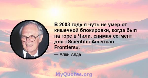 В 2003 году я чуть не умер от кишечной блокировки, когда был на горе в Чили, снимая сегмент для «Scientific American Frontiers».