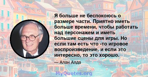 Я больше не беспокоюсь о размере части. Приятно иметь больше времени, чтобы работать над персонажем и иметь большие сцены для игры. Но если там есть что -то игровое воспроизведение, и если это интересно, то это хорошо.