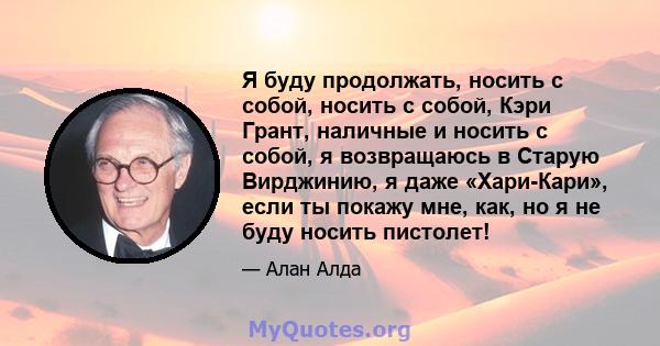 Я буду продолжать, носить с собой, носить с собой, Кэри Грант, наличные и носить с собой, я возвращаюсь в Старую Вирджинию, я даже «Хари-Кари», если ты покажу мне, как, но я не буду носить пистолет!