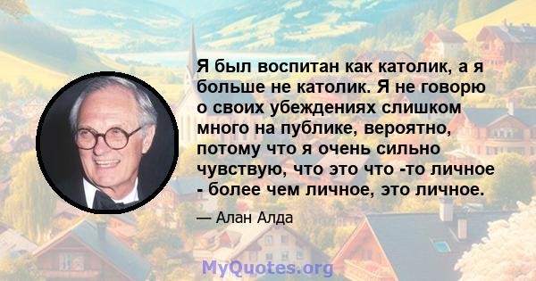 Я был воспитан как католик, а я больше не католик. Я не говорю о своих убеждениях слишком много на публике, вероятно, потому что я очень сильно чувствую, что это что -то личное - более чем личное, это личное.