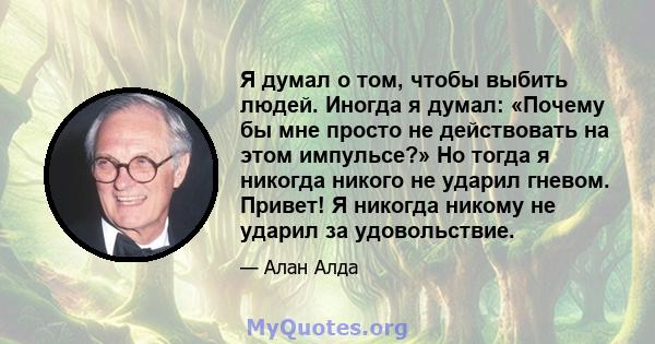 Я думал о том, чтобы выбить людей. Иногда я думал: «Почему бы мне просто не действовать на этом импульсе?» Но тогда я никогда никого не ударил гневом. Привет! Я никогда никому не ударил за удовольствие.