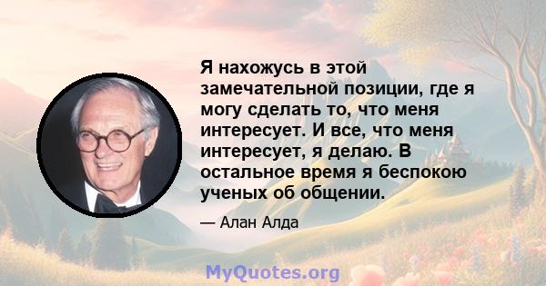 Я нахожусь в этой замечательной позиции, где я могу сделать то, что меня интересует. И все, что меня интересует, я делаю. В остальное время я беспокою ученых об общении.