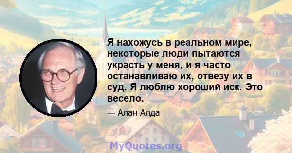 Я нахожусь в реальном мире, некоторые люди пытаются украсть у меня, и я часто останавливаю их, отвезу их в суд. Я люблю хороший иск. Это весело.