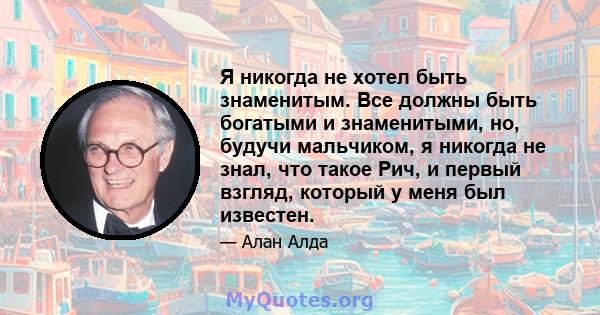 Я никогда не хотел быть знаменитым. Все должны быть богатыми и знаменитыми, но, будучи мальчиком, я никогда не знал, что такое Рич, и первый взгляд, который у меня был известен.