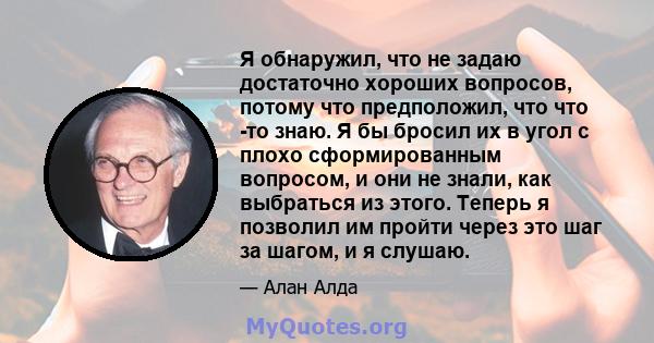 Я обнаружил, что не задаю достаточно хороших вопросов, потому что предположил, что что -то знаю. Я бы бросил их в угол с плохо сформированным вопросом, и они не знали, как выбраться из этого. Теперь я позволил им пройти 