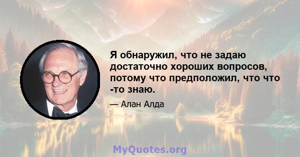 Я обнаружил, что не задаю достаточно хороших вопросов, потому что предположил, что что -то знаю.