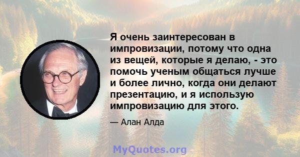 Я очень заинтересован в импровизации, потому что одна из вещей, которые я делаю, - это помочь ученым общаться лучше и более лично, когда они делают презентацию, и я использую импровизацию для этого.