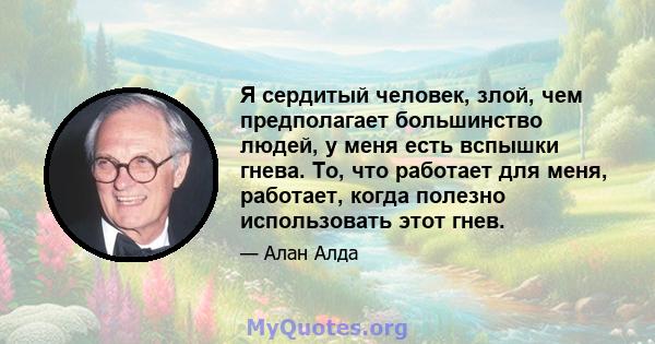 Я сердитый человек, злой, чем предполагает большинство людей, у меня есть вспышки гнева. То, что работает для меня, работает, когда полезно использовать этот гнев.