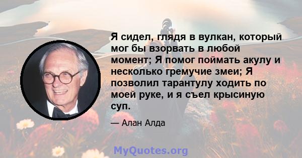 Я сидел, глядя в вулкан, который мог бы взорвать в любой момент; Я помог поймать акулу и несколько гремучие змеи; Я позволил тарантулу ходить по моей руке, и я съел крысиную суп.