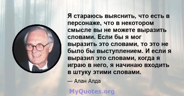 Я стараюсь выяснить, что есть в персонаже, что в некотором смысле вы не можете выразить словами. Если бы я мог выразить это словами, то это не было бы выступлением. И если я выразил это словами, когда я играю в него, я