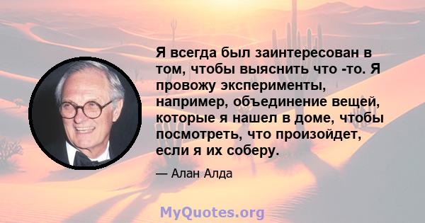 Я всегда был заинтересован в том, чтобы выяснить что -то. Я провожу эксперименты, например, объединение вещей, которые я нашел в доме, чтобы посмотреть, что произойдет, если я их соберу.