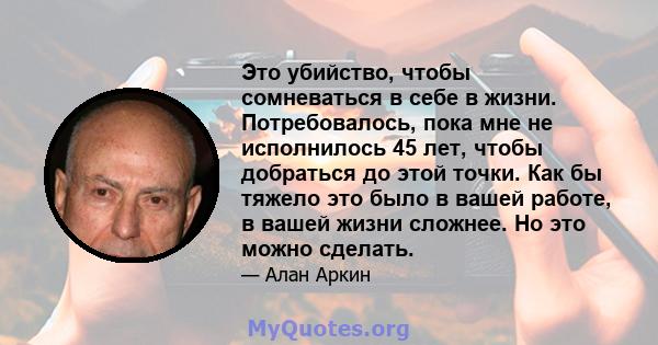 Это убийство, чтобы сомневаться в себе в жизни. Потребовалось, пока мне не исполнилось 45 лет, чтобы добраться до этой точки. Как бы тяжело это было в вашей работе, в вашей жизни сложнее. Но это можно сделать.