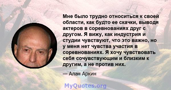 Мне было трудно относиться к своей области, как будто ее скачки, выводя актеров в соревнованиях друг с другом. Я вижу, как индустрия и студии чувствуют, что это важно, но у меня нет чувства участия в соревнованиях. Я