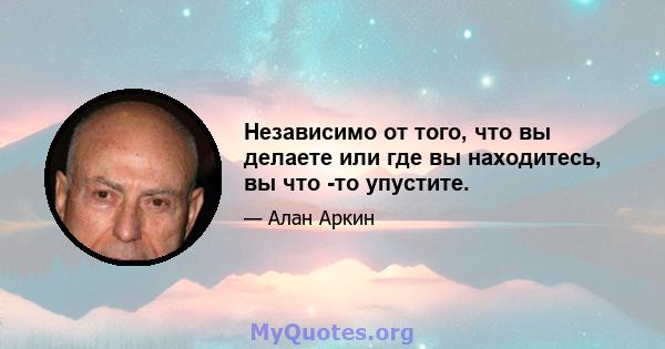 Независимо от того, что вы делаете или где вы находитесь, вы что -то упустите.