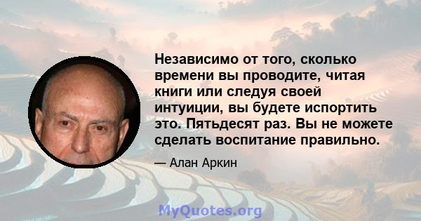 Независимо от того, сколько времени вы проводите, читая книги или следуя своей интуиции, вы будете испортить это. Пятьдесят раз. Вы не можете сделать воспитание правильно.